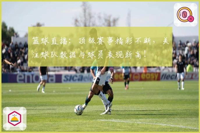 篮球直播：顶级赛事精彩不断，关注球队数据与球员表现新高！