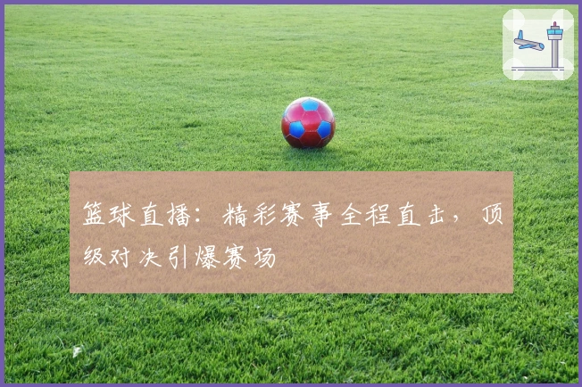 篮球直播：精彩赛事全程直击，顶级对决引爆赛场