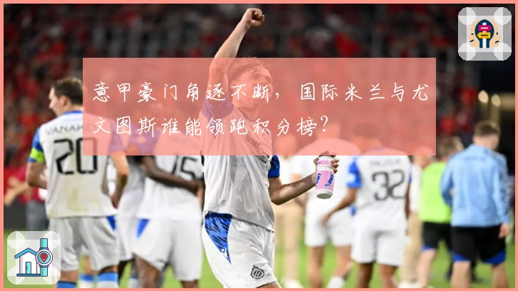 意甲豪门角逐不断，国际米兰与尤文图斯谁能领跑积分榜？