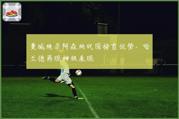 曼城绝杀阿森纳巩固榜首优势，哈兰德再现神级表现