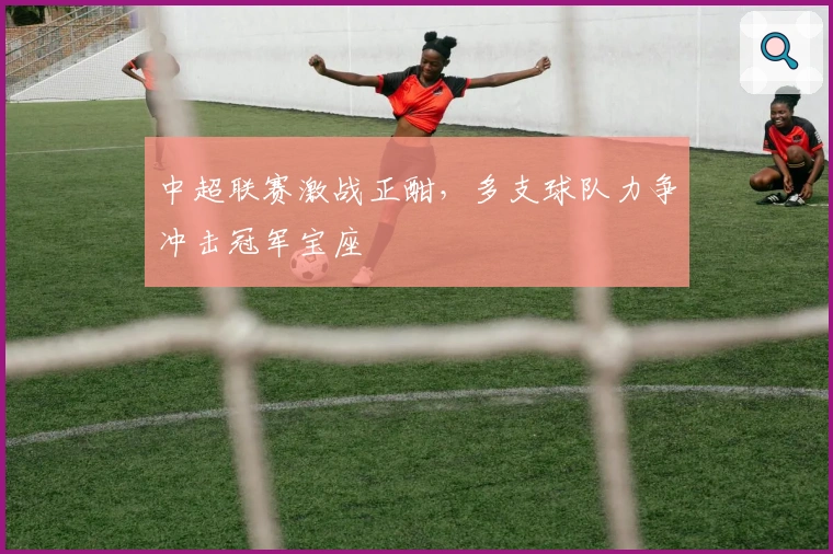 中超联赛激战正酣，多支球队力争冲击冠军宝座