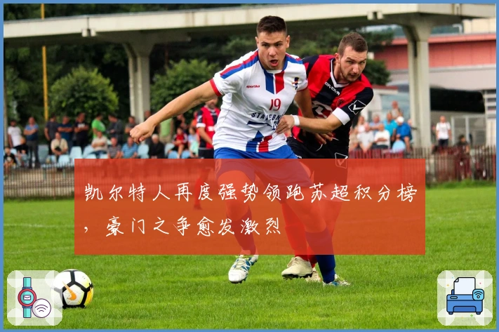 凯尔特人再度强势领跑苏超积分榜，豪门之争愈发激烈