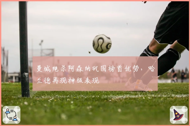 曼城绝杀阿森纳巩固榜首优势，哈兰德再现神级表现