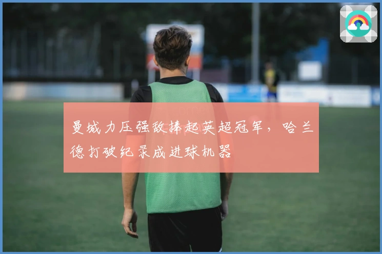 曼城力压强敌捧起英超冠军，哈兰德打破纪录成进球机器