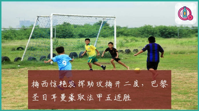 梅西惊艳发挥助攻梅开二度，巴黎圣日耳曼豪取法甲五连胜