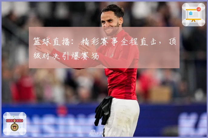 篮球直播：精彩赛事全程直击，顶级对决引爆赛场